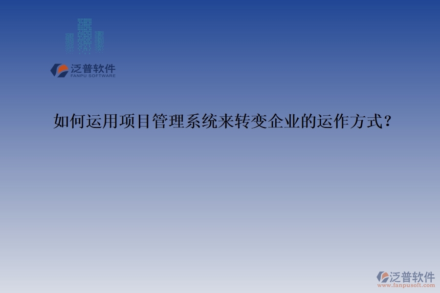 如何運(yùn)用項(xiàng)目管理系統(tǒng)來轉(zhuǎn)變企業(yè)的運(yùn)作方式？